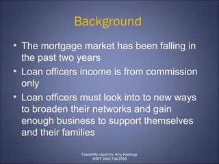Background  The mortgage market has been falling in the past two years Loan officers income is from commission only Loan officers must look into to new ways to broaden their networks and gain enough business to support themselves and their families  Feasibility report for Amy Hastings WRIT 3562 Fall 2008 