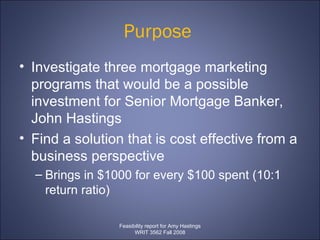 Purpose  Investigate three mortgage marketing programs that would be a possible investment for Senior Mortgage Banker, John Hastings  Find a solution that is cost effective from a business perspective  Brings in $1000 for every $100 spent (10:1 return ratio)  Feasibility report for Amy Hastings WRIT 3562 Fall 2008 