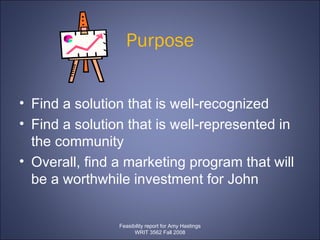Purpose Find a solution that is well-recognized  Find a solution that is well-represented in the community  Overall, find a marketing program that will be a worthwhile investment for John  Feasibility report for Amy Hastings WRIT 3562 Fall 2008 