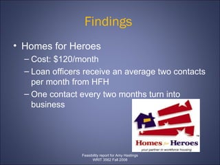 Findings  Homes for Heroes  Cost: $120/month Loan officers receive an average two contacts per month from HFH  One contact every two months turn into business  Feasibility report for Amy Hastings WRIT 3562 Fall 2008 