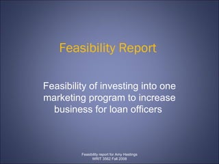 Feasibility Report  Feasibility of investing into one marketing program to increase business for loan officers  Feasibility report for Amy Hastings WRIT 3562 Fall 2008 