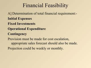 Financial Feasibility
A] Determination of total financial requirement:-
Initial Expenses
Fixed Investments
Operational Expenditure
Contingency
Provision must be made for cost escalation,
  appropriate sales forecast should also be made.
Projection could be weekly or monthly.
 