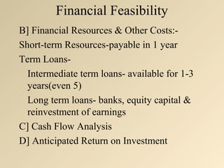 Financial Feasibility
B] Financial Resources & Other Costs:-
Short-term Resources-payable in 1 year
Term Loans-
  Intermediate term loans- available for 1-3
  years(even 5)
  Long term loans- banks, equity capital &
  reinvestment of earnings
C] Cash Flow Analysis
D] Anticipated Return on Investment
 