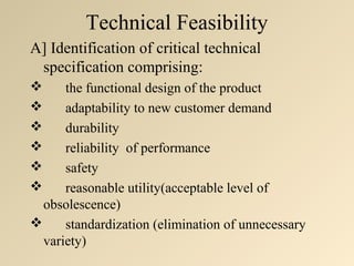 Technical Feasibility
A] Identification of critical technical
 specification comprising:
     the functional design of the product
     adaptability to new customer demand
     durability
     reliability of performance
     safety
     reasonable utility(acceptable level of
  obsolescence)
     standardization (elimination of unnecessary
  variety)
 