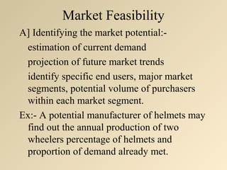 Market Feasibility
A] Identifying the market potential:-
 estimation of current demand
 projection of future market trends
 identify specific end users, major market
 segments, potential volume of purchasers
 within each market segment.
Ex:- A potential manufacturer of helmets may
 find out the annual production of two
 wheelers percentage of helmets and
 proportion of demand already met.
 