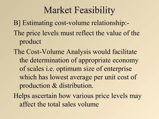 Market Feasibility
B] Estimating cost-volume relationship:-
The price levels must reflect the value of the
  product
The Cost-Volume Analysis would facilitate
  the determination of appropriate economy
  of scales i.e. optimum size of enterprise
  which has lowest average per unit cost of
  production & distribution.
Helps ascertain how various price levels may
  affect the total sales volume
 