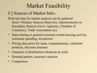 Market Feasibility
C] Sources of Market Info:-
Relevant data for market analysis can be gathered
  from=>Primary Sources (Interview, Questionnaire) or
  Secondary Sources (Govt. Agencies, Chamber of
  Commerce, Trade Association etc)
• Data relating to general economic trends-housing activity,
  consumer spending, inventories
• Pricing data-price for same, complementary, substitute
  products, discount structure
• Channels of distribution-wholesale & retail
• Demand pattern, seasonal variation
• Competitors
 