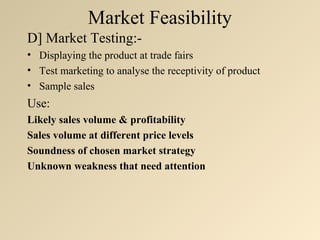 Market Feasibility
D] Market Testing:-
• Displaying the product at trade fairs
• Test marketing to analyse the receptivity of product
• Sample sales
Use:
Likely sales volume & profitability
Sales volume at different price levels
Soundness of chosen market strategy
Unknown weakness that need attention
 
