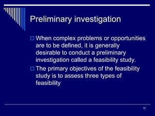 10
Preliminary investigation
 When complex problems or opportunities
are to be defined, it is generally
desirable to conduct a preliminary
investigation called a feasibility study.
 The primary objectives of the feasibility
study is to assess three types of
feasibility
 