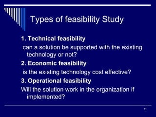 11
Types of feasibility Study
1. Technical feasibility
can a solution be supported with the existing
technology or not?
2. Economic feasibility
is the existing technology cost effective?
3. Operational feasibility
Will the solution work in the organization if
implemented?
 