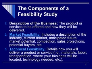 12
The Components of a
Feasibility Study
1. Description of the Business: The product or
services to be offered and how they will be
delivered.
2. Market Feasibility: Includes a description of the
industry, current market, anticipated future
market potential, competition, sales projections,
potential buyers, etc.
3. Technical Feasibility: Details how you will
deliver a product or service (i.e., materials, labor,
transportation, where your business will be
located, technology needed, etc.).
 