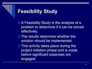14
Feasibility Study
 A Feasibility Study is the analysis of a
problem to determine if it can be solved
effectively.
 The results determine whether the
solution should be implemented.
 This activity takes place during the
project initiation phase and is made
before significant expenses are
engaged.
 