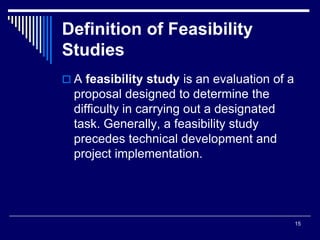 15
Definition of Feasibility
Studies
 A feasibility study is an evaluation of a
proposal designed to determine the
difficulty in carrying out a designated
task. Generally, a feasibility study
precedes technical development and
project implementation.
 