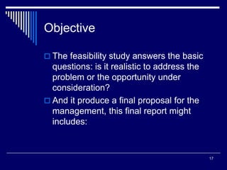17
Objective
 The feasibility study answers the basic
questions: is it realistic to address the
problem or the opportunity under
consideration?
 And it produce a final proposal for the
management, this final report might
includes:
 