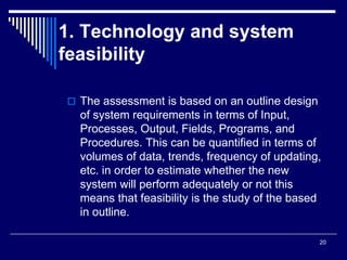 20
1. Technology and system
feasibility
 The assessment is based on an outline design
of system requirements in terms of Input,
Processes, Output, Fields, Programs, and
Procedures. This can be quantified in terms of
volumes of data, trends, frequency of updating,
etc. in order to estimate whether the new
system will perform adequately or not this
means that feasibility is the study of the based
in outline.
 