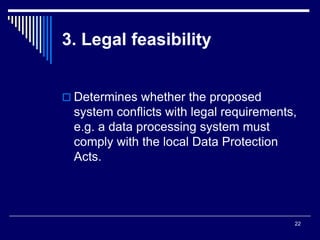 22
3. Legal feasibility
 Determines whether the proposed
system conflicts with legal requirements,
e.g. a data processing system must
comply with the local Data Protection
Acts.
 