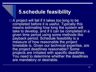 24
5.schedule feasibility
 A project will fail if it takes too long to be
completed before it is useful. Typically this
means estimating how long the system will
take to develop, and if it can be completed in a
given time period using some methods like
payback period. Schedule feasibility is a
measure of how reasonable the project
timetable is. Given our technical expertise, are
the project deadlines reasonable? Some
projects are initiated with specific deadlines.
You need to determine whether the deadlines
are mandatory or desirable.
 