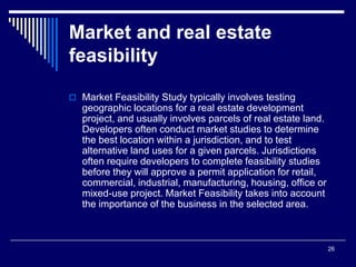 26
Market and real estate
feasibility
 Market Feasibility Study typically involves testing
geographic locations for a real estate development
project, and usually involves parcels of real estate land.
Developers often conduct market studies to determine
the best location within a jurisdiction, and to test
alternative land uses for a given parcels. Jurisdictions
often require developers to complete feasibility studies
before they will approve a permit application for retail,
commercial, industrial, manufacturing, housing, office or
mixed-use project. Market Feasibility takes into account
the importance of the business in the selected area.
 