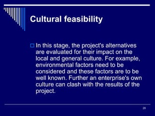 28
Cultural feasibility
 In this stage, the project's alternatives
are evaluated for their impact on the
local and general culture. For example,
environmental factors need to be
considered and these factors are to be
well known. Further an enterprise's own
culture can clash with the results of the
project.
 