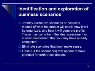 30
Identification and exploration of
business scenarios
 .Identify alternative scenarios or business
models of what the project will entail, how it will
be organized, and how it will generate profits.
These may come from the idea assessment or
market assessment that you may have already
completed.
 Eliminate scenarios that don’t make sense.
 Flesh-out the scenario(s) that appear to have
potential for further exploration.
 