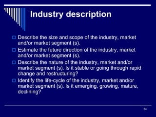 34
Industry description
 Describe the size and scope of the industry, market
and/or market segment (s).
 Estimate the future direction of the industry, market
and/or market segment (s).
 Describe the nature of the industry, market and/or
market segment (s). Is it stable or going through rapid
change and restructuring?
 Identify the life-cycle of the industry, market and/or
market segment (s). Is it emerging, growing, mature,
declining?
 
