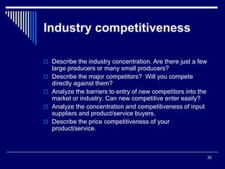 35
Industry competitiveness
 Describe the industry concentration. Are there just a few
large producers or many small producers?
 Describe the major competitors? Will you compete
directly against them?
 Analyze the barriers to entry of new competitors into the
market or industry. Can new competitive enter easily?
 Analyze the concentration and competitiveness of input
suppliers and product/service buyers.
 Describe the price competitiveness of your
product/service.
 