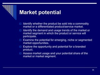 36
Market potential
 Identify whether the product be sold into a commodity
market or a differentiated product/service market.
 Identify the demand and usage trends of the market or
market segment in which the product or service will
participate.
 Examine the potential for emerging, niche or segmented
market opportunities.
 Explore the opportunity and potential for a branded
product.
 Assess market usage and your potential share of the
market or market segment.
 