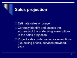 38
Sales projection
 Estimate sales or usage.
 Carefully identify and assess the
accuracy of the underlying assumptions
in the sales projection.
 Project sales under various assumptions
(i.e. selling prices, services provided,
etc.).
 