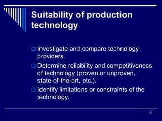 40
Suitability of production
technology
 Investigate and compare technology
providers.
 Determine reliability and competitiveness
of technology (proven or unproven,
state-of-the-art, etc.).
 Identify limitations or constraints of the
technology.
 