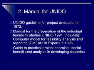 5
2. Manual for UNIDO
 UNIDO guideline for project evaluation in
1972.
 Manual for the preparation of the industrial
feasibility studies UNIDO 1991. including:
Computer model for feasibility analysis and
reporting (CMFAR III Expert) in 1995.
 Guide to practical project appraisal: social
benefit-cost analysis in developing countries
 