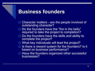 51
Business founders
 Character matters - are the people involved of
outstanding character?
 Do the founders have the “fire in the belly”
required to take the project to completion?
 Do the founders have the skills and ability to
complete the project?
 What key individuals will lead the project?
 Is there a reward system for the founders? Is it
based on business performance?
 Have the founders organized other successful
businesses?
 
