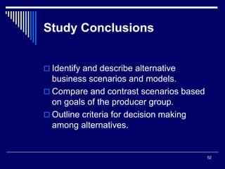 52
Study Conclusions
 Identify and describe alternative
business scenarios and models.
 Compare and contrast scenarios based
on goals of the producer group.
 Outline criteria for decision making
among alternatives.
 