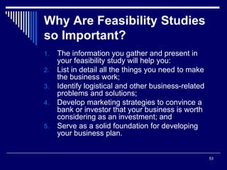 53
Why Are Feasibility Studies
so Important?
1. The information you gather and present in
your feasibility study will help you:
2. List in detail all the things you need to make
the business work;
3. Identify logistical and other business-related
problems and solutions;
4. Develop marketing strategies to convince a
bank or investor that your business is worth
considering as an investment; and
5. Serve as a solid foundation for developing
your business plan.
 
