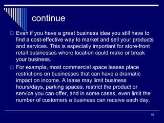 54
continue
 Even if you have a great business idea you still have to
find a cost-effective way to market and sell your products
and services. This is especially important for store-front
retail businesses where location could make or break
your business.
 For example, most commercial space leases place
restrictions on businesses that can have a dramatic
impact on income. A lease may limit business
hours/days, parking spaces, restrict the product or
service you can offer, and in some cases, even limit the
number of customers a business can receive each day.
 