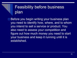 56
Feasibility before business
plan
 Before you begin writing your business plan
you need to identify how, where, and to whom
you intend to sell a service or product. You
also need to assess your competition and
figure out how much money you need to start
your business and keep it running until it is
established.
 