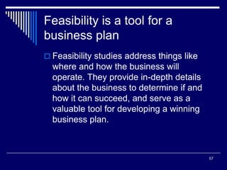 57
Feasibility is a tool for a
business plan
 Feasibility studies address things like
where and how the business will
operate. They provide in-depth details
about the business to determine if and
how it can succeed, and serve as a
valuable tool for developing a winning
business plan.
 