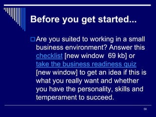 58
Before you get started...
Are you suited to working in a small
business environment? Answer this
checklist [new window 69 kb] or
take the business readiness quiz
[new window] to get an idea if this is
what you really want and whether
you have the personality, skills and
temperament to succeed.
 