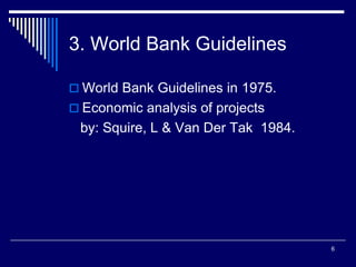 6
3. World Bank Guidelines
 World Bank Guidelines in 1975.
 Economic analysis of projects
by: Squire, L & Van Der Tak 1984.
 