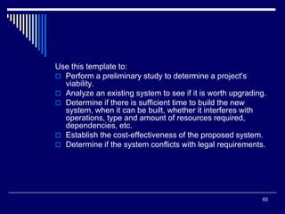 60
Use this template to:
 Perform a preliminary study to determine a project's
viability.
 Analyze an existing system to see if it is worth upgrading.
 Determine if there is sufficient time to build the new
system, when it can be built, whether it interferes with
operations, type and amount of resources required,
dependencies, etc.
 Establish the cost-effectiveness of the proposed system.
 Determine if the system conflicts with legal requirements.
 