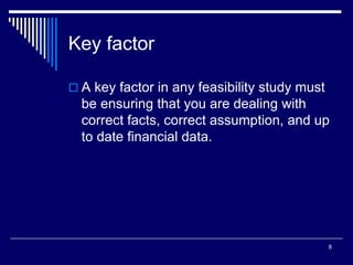 8
Key factor
 A key factor in any feasibility study must
be ensuring that you are dealing with
correct facts, correct assumption, and up
to date financial data.
 