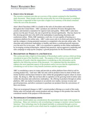 Feasibility Study Template 
www.ProjectManagementDocs.com 
1. EXECUTIVE SUMMARY 
The executive summary provides an overview of the content contained in the feasibility 
study document. Many people write this section after the rest of the document is completed. 
This section is important in that it provides a higher level summary of the detail contained 
within the rest of the document. 
Alan’s Best Chocolates (ABC) is a leader in the sales of chocolates and confections 
throughout the United States. ABC’s products are sold from 50 stores throughout the 
country and maintain a reputation for superior taste and quality. While ABC’s sales have 
grown over the past 10 years, the rate of growth has slowed significantly. One key factor for 
this slowing growth rate is the shift in the marketplace to purchasing chocolates and 
confections online. While ABC maintains a web site, it is not capable of hosting an e-commerce 
platform for online sales. ABC’s sales occur only in its brick and mortar facilities 
and the company is losing potential customers to competitors who provide online sales. The 
chocolate and confections marketplace is healthy and shows a continued growth trajectory 
over the next five to ten years. ABC is in a position to capitalize on this online marketplace 
by leveraging existing technologies, industry best practices, and an aggressive marketing and 
sales campaign to ramp up the company’s growth projections for the foreseeable future. 
2. DESCRIPTION OF PRODUCTS AND SERVICES 
This section provides a high level description of the products and/or services which are being 
considered as past of the feasibility study. The purpose of this section is to provide detailed 
descriptions of exactly what the organization is considering so this information can be 
applied to the following sections of the document. It is important that this description 
captures the most important aspects of the products and/or services that the organization is 
considering as well as how it may benefit customers and the organization. 
ABC is considering a move to create and provide an online platform from which to sell its 
existing product line. Until now ABC has only sold its products from its chain of brick and 
mortar facilities and has been limited to sales within the geographical regions where its stores 
reside. By doing so, ABC has not been able to capitalize on the growing trend of online sales 
within the chocolate and confections marketplace. By offering its products through an online 
platform, ABC can market its products to an entirely new market, increase revenue and 
growth projections, and allow customers to purchase our products from the convenience of 
their own homes. 
There are no proposed changes to ABC’s current product offerings as a result of this study. 
Online sales will include only current products and any changes to this product line must be 
considered outside of the purpose of this document. 
3. TECHNOLOGY CONSIDERATIONS 
This section should explain any considerations the organization must make with regards to 
technology. Many new initiatives rely on technology to manage or monitor various business 
functions. New technology may be developed internally or contracted through a service 
provider and always result in costs which must be weighed in determining the path forward. 
2 
 