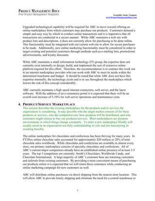 Feasibility Study Template 
www.ProjectManagementDocs.com 
Upgraded technological capability will be required for ABC to move toward offering an 
online marketplace from which customers may purchase our products. Customers demand a 
simple and easy way by which to conduct online transactions and it is imperative that all 
transactions are conducted in a secure manner. While ABC maintains a web site with 
product lists and descriptions, it does not currently allow for purchasing to be done online. 
This functionality must be integrated with our current web site to allow for secure purchases 
to be made. Additionally, new online marketing functionality must be considered in order to 
target existing and potential customers through methods such as e-mailing lists, promotional 
advertisements, and loyalty discounts. 
While ABC maintains a small information technology (IT) group, the expertise does not 
currently exist internally to design, build, and implement the sort of extensive online 
platform required for this effort. Therefore, the recommendation is to contract this work out 
to an internet marketplace provider who can work with ABC to meet its needs within the 
determined timeframe and budget. It should be noted that while ABC does not have this 
expertise internally, the technology exists and is in use throughout the marketplace which 
lowers the risk of this concept considerably. 
ABC currently maintains a high speed internet connection, web server, and the latest 
software. With the addition of an e-commerce portal it is expected that there will be an 
overall cost increase of 5-10% for web server operations and maintenance costs. 
4. PRODUCT/SERVICE MARKETPLACE 
This section describes the existing marketplace for the products and/or services the 
organization is considering. It may describe who the target market consists of for these 
products or services, who the competitors are, how products will be distributed, and why 
customers might choose to buy our products/services. Most marketplaces are dynamic 
environments in which things change constantly. To enter a new marketplace blindly will 
usually result in an organization not fully understanding its role and not maximizing its 
resulting benefits. 
The online marketplace for chocolates and confections has been thriving for many years. In 
FY20xx online chocolate sales accounted for approximately $20 million or 20% of total 
chocolate sales worldwide. While chocolates and confections are available in almost every 
store, our primary marketplace consists of specialty chocolates and confections. All of 
ABC’s current major competitors already have an established online presence of at least 3-5 
years. The top 3 competitors are currently: Smith’s Chocolates, Worldwide Candy, and 
Chocolate International. A large majority of ABC’s customer base are returning customers 
and referrals from existing customers. By providing a more convenient means of purchasing 
our products online it is expected that we will retain these customers while conducting an 
online marketing campaign for new customers as well. 
ABC will distribute online purchases via direct shipping from the nearest store location. This 
will allow ABC to provide timely shipping and eliminate the need for a central warehouse or 
3 
 