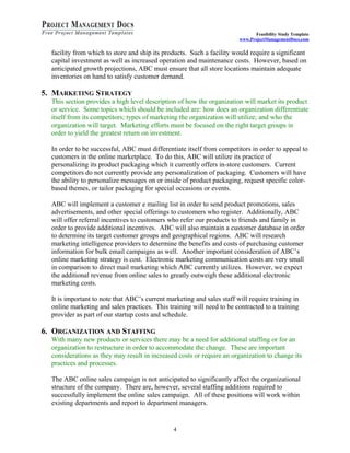 Feasibility Study Template 
www.ProjectManagementDocs.com 
facility from which to store and ship its products. Such a facility would require a significant 
capital investment as well as increased operation and maintenance costs. However, based on 
anticipated growth projections, ABC must ensure that all store locations maintain adequate 
inventories on hand to satisfy customer demand. 
5. MARKETING STRATEGY 
This section provides a high level description of how the organization will market its product 
or service. Some topics which should be included are: how does an organization differentiate 
itself from its competitors; types of marketing the organization will utilize; and who the 
organization will target. Marketing efforts must be focused on the right target groups in 
order to yield the greatest return on investment. 
In order to be successful, ABC must differentiate itself from competitors in order to appeal to 
customers in the online marketplace. To do this, ABC will utilize its practice of 
personalizing its product packaging which it currently offers in-store customers. Current 
competitors do not currently provide any personalization of packaging. Customers will have 
the ability to personalize messages on or inside of product packaging, request specific color-based 
themes, or tailor packaging for special occasions or events. 
ABC will implement a customer e mailing list in order to send product promotions, sales 
advertisements, and other special offerings to customers who register. Additionally, ABC 
will offer referral incentives to customers who refer our products to friends and family in 
order to provide additional incentives. ABC will also maintain a customer database in order 
to determine its target customer groups and geographical regions. ABC will research 
marketing intelligence providers to determine the benefits and costs of purchasing customer 
information for bulk email campaigns as well. Another important consideration of ABC’s 
online marketing strategy is cost. Electronic marketing communication costs are very small 
in comparison to direct mail marketing which ABC currently utilizes. However, we expect 
the additional revenue from online sales to greatly outweigh these additional electronic 
marketing costs. 
It is important to note that ABC’s current marketing and sales staff will require training in 
online marketing and sales practices. This training will need to be contracted to a training 
provider as part of our startup costs and schedule. 
6. ORGANIZATION AND STAFFING 
With many new products or services there may be a need for additional staffing or for an 
organization to restructure in order to accommodate the change. These are important 
considerations as they may result in increased costs or require an organization to change its 
practices and processes. 
The ABC online sales campaign is not anticipated to significantly affect the organizational 
structure of the company. There are, however, several staffing additions required to 
successfully implement the online sales campaign. All of these positions will work within 
existing departments and report to department managers. 
4 
 