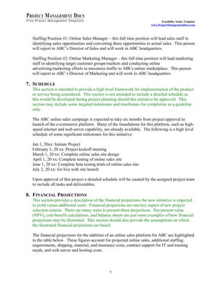 Feasibility Study Template 
www.ProjectManagementDocs.com 
Staffing Position #1: Online Sales Manager – this full time position will lead sales staff in 
identifying sales opportunities and converting these opportunities to actual sales. This person 
will report to ABC’s Director of Sales and will work in ABC headquarters. 
Staffing Position #2: Online Marketing Manager – this full time position will lead marketing 
staff in identifying target customer groups/markets and conducting online 
advertising/marketing efforts to maximize traffic to ABCs online marketplace. This person 
will report to ABC’s Director of Marketing and will work in ABC headquarters. 
7. SCHEDULE 
This section is intended to provide a high level framework for implementation of the product 
or service being considered. This section is not intended to include a detailed schedule as 
this would be developed during project planning should this initiative be approved. This 
section may include some targeted milestones and timeframes for completion as a guideline 
only. 
The ABC online sales campaign is expected to take six months from project approval to 
launch of the e-commerce platform. Many of the foundations for this platform, such as high-speed 
internet and web server capability, are already available. The following is a high level 
schedule of some significant milestones for this initiative: 
Jan 1, 20xx: Initiate Project 
February 1, 20 xx: Project kickoff meeting 
March 1, 20 xx: Complete online sales site design 
April 1, 20 xx: Complete testing of online sales site 
June 1, 20 xx: Complete beta testing trials of online sales site 
July 2, 20 xx: Go live with site launch 
Upon approval of this project a detailed schedule will be created by the assigned project team 
to include all tasks and deliverables. 
8. FINANCIAL PROJECTIONS 
This section provides a description of the financial projections the new initiative is expected 
to yield versus additional costs. Financial projections are one key aspect of new project 
selection criteria. There are many ways to present these projections. Net present value 
(NPV), cost-benefit calculations, and balance sheets are just some examples of how financial 
projections may be illustrated. This section should also provide the assumptions on which 
the illustrated financial projections are based. 
The financial projections for the addition of an online sales platform for ABC are highlighted 
in the table below. These figures account for projected online sales, additional staffing 
requirements, shipping, material, and insurance costs, contract support for IT and training 
needs, and web server and hosting costs. 
5 
 