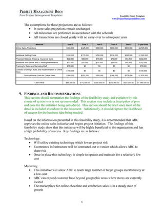 Feasibility Study Template 
www.ProjectManagementDocs.com 
The assumptions for these projections are as follows: 
· In store sales projections remain unchanged 
· All milestones are performed in accordance with the schedule 
· All transactions are closed yearly with no carry-over to subsequent years 
Measure Year 1 Year 2 Year 3 Year 4 Year 5 5 year total 
Online Sales Projections $350,000 $425,000 $500,000 $650,000 $800,000 $2,725,000 
Additional Staffing Costs $160,000 $170,000 $200,000 $235,000 $255,000 $1,020,000 
Projected Material, Shipping, Insurance Costs $42,000 $58,000 $70,000 $78,000 $84,000 $332,000 
Additional Web Server and IT Hosting/Maintenance $22,000 $25,000 $30,000 $35,000 $40,000 $152,000 
Training for Sales and Marketing Staff $75,000 $0 $0 $0 $0 $75,000 
Contract for Design, Build, and Implementation of Online 
Store $100,000 $0 $0 $0 $0 $100,000 
Total Additional Costs for Online Sales $399,000 $253,000 $300,000 $348,000 $379,000 $1,679,000 
Cash Inflow -$49,000.00 $172,000.00 $200,000.00 $302,000.00 $421,000.00 $1,046,000.00 
9. FINDINGS AND RECOMMENDATIONS 
This section should summarize the findings of the feasibility study and explain why this 
course of action is or is not recommended. This section may include a description of pros 
and cons for the initiative being considered. This section should be brief since most of the 
detail is included elsewhere in the document. Additionally, it should capture the likelihood 
of success for the business idea being studied. 
Based on the information presented in this feasibility study, it is recommended that ABC 
approves the online sales initiative and begins project initiation. The findings of this 
feasibility study show that this initiative will be highly beneficial to the organization and has 
a high probability of success. Key findings are as follows: 
Technology: 
· Will utilize existing technology which lowers project risk 
· Ecommerce infrastructure will be contracted out to vendor which allows ABC to 
share risk 
· Once in place this technology is simple to operate and maintain for a relatively low 
cost 
Marketing: 
· This initiative will allow ABC to reach large number of target groups electronically at 
a low cost 
· ABC can expand customer base beyond geographic areas where stores are currently 
located 
· The marketplace for online chocolate and confection sales is in a steady state of 
growth 
6 
 