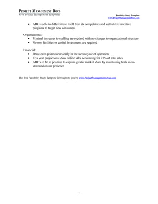 Feasibility Study Template 
www.ProjectManagementDocs.com 
· ABC is able to differentiate itself from its competitors and will utilize incentive 
programs to target new consumers 
Organizational: 
· Minimal increases to staffing are required with no changes to organizational structure 
· No new facilities or capital investments are required 
Financial: 
· Break even point occurs early in the second year of operation 
· Five year projections show online sales accounting for 25% of total sales 
· ABC will be in position to capture greater market share by maintaining both an in-store 
and online presence 
This free Feasibility Study Template is brought to you by www.ProjectManagementDocs.com 
7 
