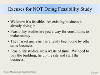 Excuses for NOT Doing Feasibility Study
• We know it’s feasible. An existing business is
already doing it.
• Feasibility studies are just a way for consultants to
make money
• The market analysis has already been done by other
same business
• Feasibility studies are a waste of time. We need to
buy the building, tie up the site and start the
business.
 