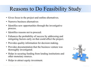 Reasons to Do Feasibility Study
• Gives focus to the project and outline alternatives.
• Narrows business alternatives
• Identifies new opportunities through the investigative
process.
• Identifies reasons not to proceed.
• Enhances the probability of success by addressing and
mitigating factors early on that could affect the project.
• Provides quality information for decision making.
• Provides documentation that the business venture was
thoroughly investigated.
• Helps in securing funding from lending institutions and
other monetary sources.
• Helps to attract equity investment.
 