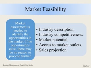 Market Feasibility
• Industry description.
• Industry competitiveness.
• Market potential
• Access to market outlets.
• Sales projection
Market
assessment is
needed to
identify the
opportunities in
the market. If no
opportunities
exist, there may
be no reason to
proceed further.
 