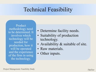 Technical Feasibility
• Determine facility needs.
• Suitability of production
technology.
• Availability & suitable of site.
• Raw materials.
• Other inputs.
Product
methodology need
to be determined. It
involves which
technology will be
needed for
production, how it
will be operated
and the experience
of the firm in using
the technology.
 
